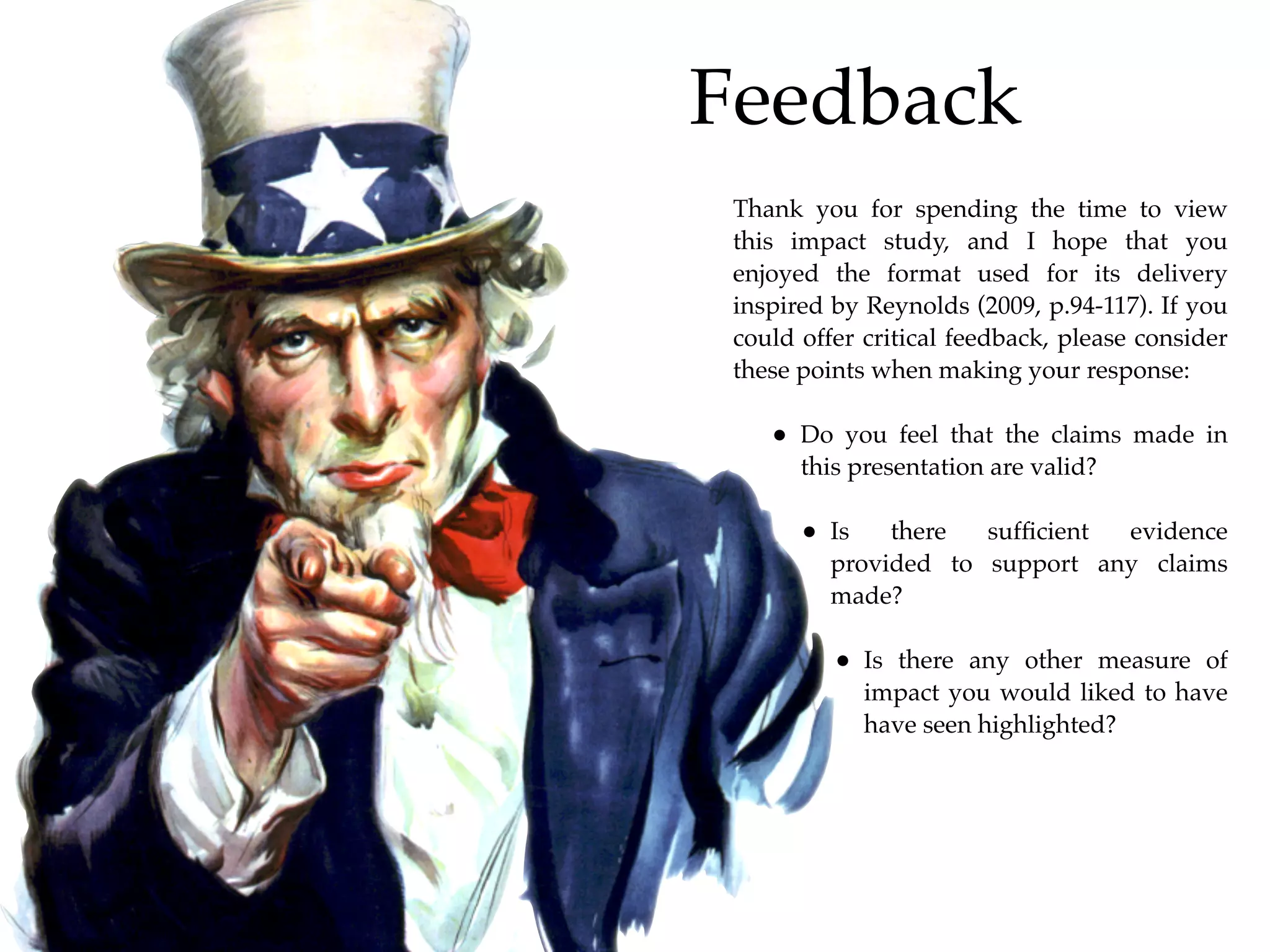Feedback
 Thank you for spending the time to view
 this impact study, and I hope that you
 enjoyed the format used for its delivery
 inspired by Reynolds (2009, p.94-117). If you
 could offer critical feedback, please consider
 these points when making your response:

    • Do you feel that the claims made in
       this presentation are valid?

       • Is    there  sufﬁcient evidence
          provided to support any claims
          made?

          • Is there any other measure of
              impact you would liked to have
              have seen highlighted?
 