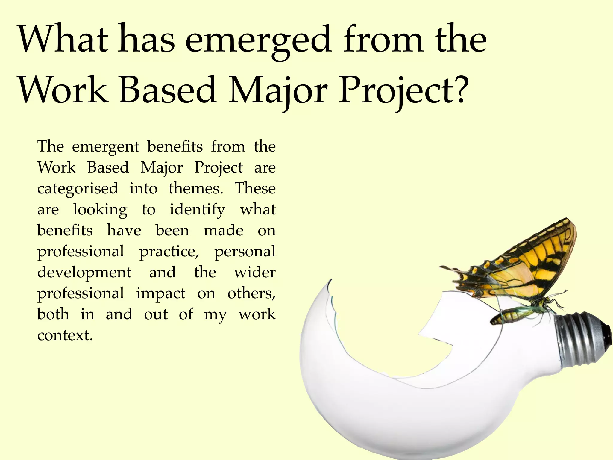 What has emerged from the
Work Based Major Project?
 The emergent beneﬁts from the
 Work Based Major Project are
 categorised into themes. These
 are looking to identify what
 beneﬁts have been made on
 professional practice, personal
 development and the wider
 professional impact on others,
 both in and out of my work
 context.
 