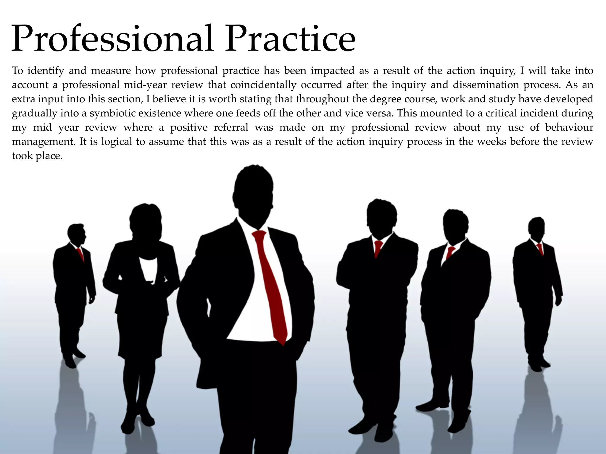 Professional Practice
To identify and measure how professional practice has been impacted as a result of the action inquiry, I will take into
account a professional mid-year review that coincidentally occurred after the inquiry and dissemination process. As an
extra input into this section, I believe it is worth stating that throughout the degree course, work and study have developed
gradually into a symbiotic existence where one feeds off the other and vice versa. This mounted to a critical incident during
my mid year review where a positive referral was made on my professional review about my use of behaviour
management. It is logical to assume that this was as a result of the action inquiry process in the weeks before the review
took place.
 