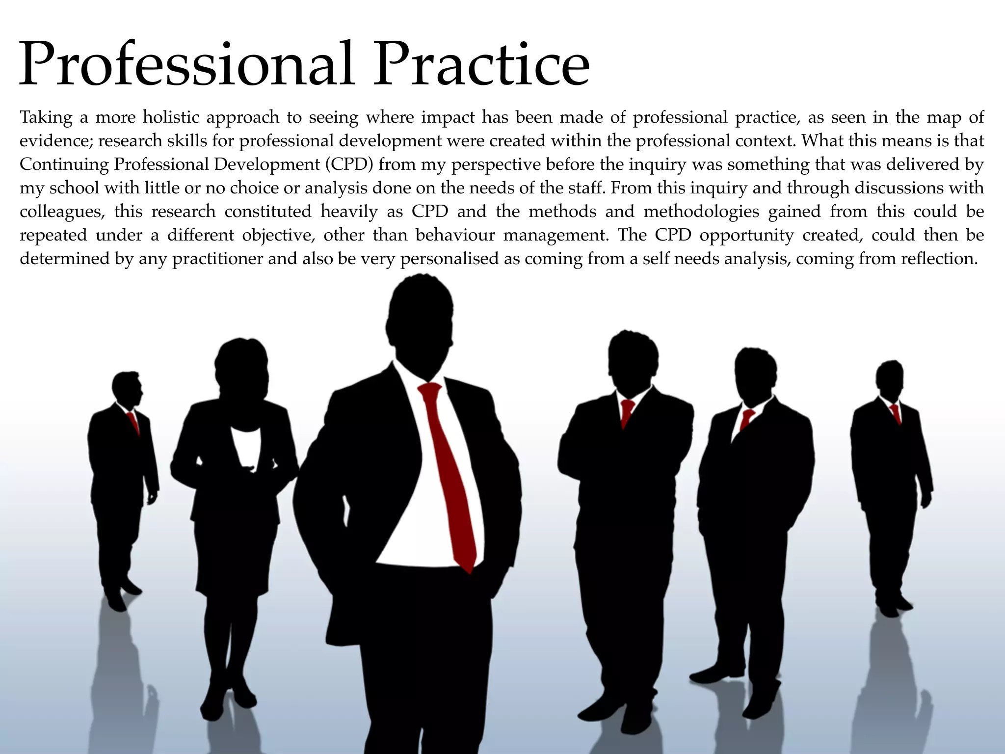 Professional Practice
Taking a more holistic approach to seeing where impact has been made of professional practice, as seen in the map of
evidence; research skills for professional development were created within the professional context. What this means is that
Continuing Professional Development (CPD) from my perspective before the inquiry was something that was delivered by
my school with little or no choice or analysis done on the needs of the staff. From this inquiry and through discussions with
colleagues, this research constituted heavily as CPD and the methods and methodologies gained from this could be
repeated under a different objective, other than behaviour management. The CPD opportunity created, could then be
determined by any practitioner and also be very personalised as coming from a self needs analysis, coming from reﬂection.
 