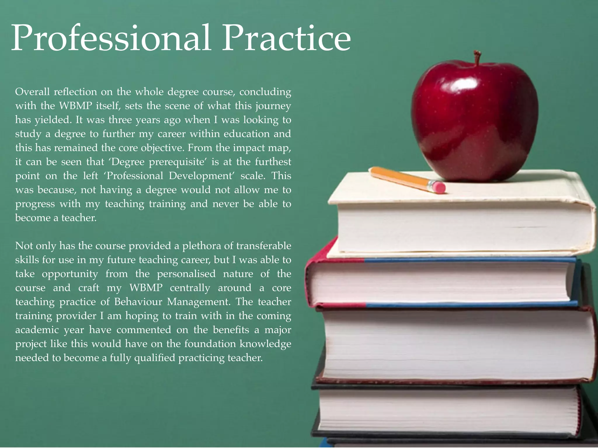Professional Practice
Overall reﬂection on the whole degree course, concluding
with the WBMP itself, sets the scene of what this journey
has yielded. It was three years ago when I was looking to
study a degree to further my career within education and
this has remained the core objective. From the impact map,
it can be seen that ‘Degree prerequisite’ is at the furthest
point on the left ‘Professional Development’ scale. This
was because, not having a degree would not allow me to
progress with my teaching training and never be able to
become a teacher.

Not only has the course provided a plethora of transferable
skills for use in my future teaching career, but I was able to
take opportunity from the personalised nature of the
course and craft my WBMP centrally around a core
teaching practice of Behaviour Management. The teacher
training provider I am hoping to train with in the coming
academic year have commented on the beneﬁts a major
project like this would have on the foundation knowledge
needed to become a fully qualiﬁed practicing teacher.
 
