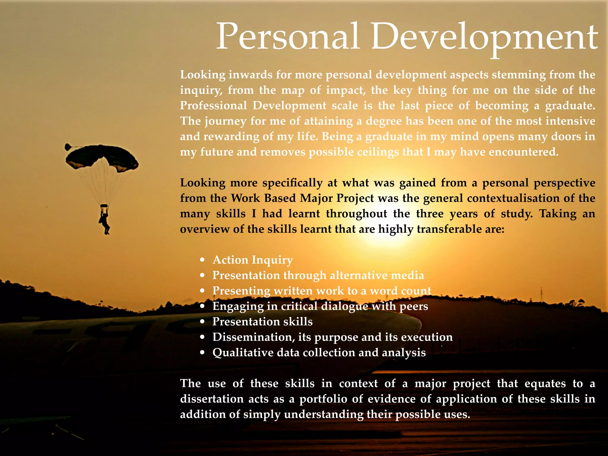 Personal Development
Looking inwards for more personal development aspects stemming from the
inquiry, from the map of impact, the key thing for me on the side of the
Professional Development scale is the last piece of becoming a graduate.
The journey for me of attaining a degree has been one of the most intensive
and rewarding of my life. Being a graduate in my mind opens many doors in
my future and removes possible ceilings that I may have encountered.

Looking more speciﬁcally at what was gained from a personal perspective
from the Work Based Major Project was the general contextualisation of the
many skills I had learnt throughout the three years of study. Taking an
overview of the skills learnt that are highly transferable are:

   •   Action Inquiry
   •   Presentation through alternative media
   •   Presenting written work to a word count
   •   Engaging in critical dialogue with peers
   •   Presentation skills
   •   Dissemination, its purpose and its execution
   •   Qualitative data collection and analysis

The use of these skills in context of a major project that equates to a
dissertation acts as a portfolio of evidence of application of these skills in
addition of simply understanding their possible uses.
 