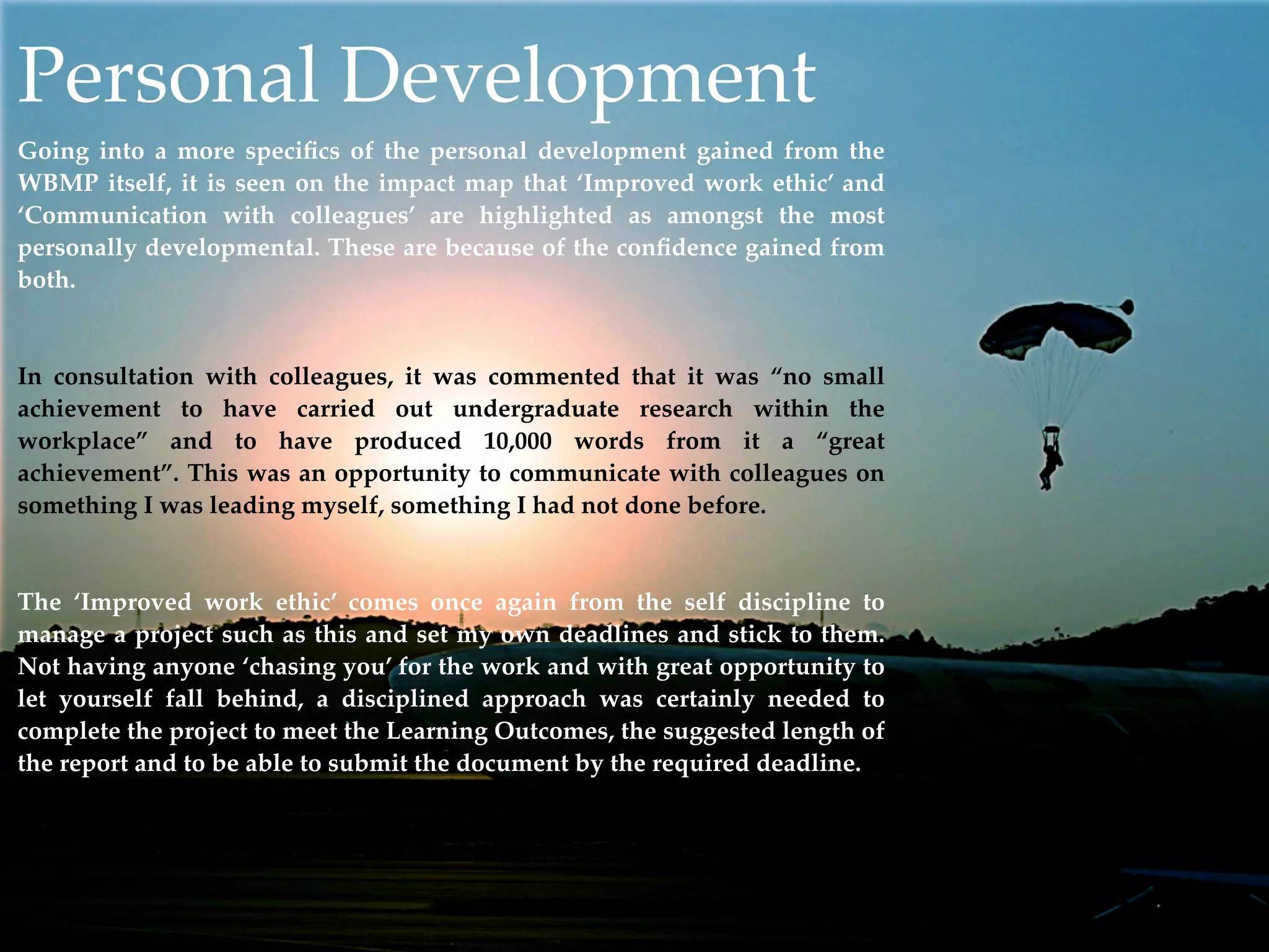 Personal Development
Going into a more speciﬁcs of the personal development gained from the
WBMP itself, it is seen on the impact map that ‘Improved work ethic’ and
‘Communication with colleagues’ are highlighted as amongst the most
personally developmental. These are because of the conﬁdence gained from
both.


In consultation with colleagues, it was commented that it was “no small
achievement to have carried out undergraduate research within the
workplace” and to have produced 10,000 words from it a “great
achievement”. This was an opportunity to communicate with colleagues on
something I was leading myself, something I had not done before.


The ‘Improved work ethic’ comes once again from the self discipline to
manage a project such as this and set my own deadlines and stick to them.
Not having anyone ‘chasing you’ for the work and with great opportunity to
let yourself fall behind, a disciplined approach was certainly needed to
complete the project to meet the Learning Outcomes, the suggested length of
the report and to be able to submit the document by the required deadline.
 