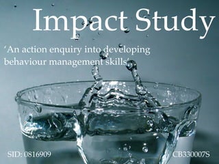 Impact Study
‘An action enquiry into developing
behaviour management skills’




SID: 0816909                         CB330007S
 