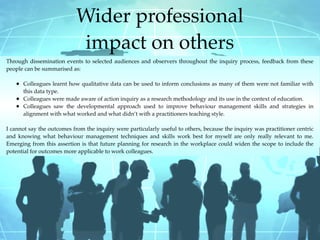 Wider professional
                            impact on others
Through dissemination events to selected audiences and observers throughout the inquiry process, feedback from these
people can be summarised as:

   • Colleagues learnt how qualitative data can be used to inform conclusions as many of them were not familiar with
       this data type.
   •   Colleagues were made aware of action inquiry as a research methodology and its use in the context of education.
   •   Colleagues saw the developmental approach used to improve behaviour management skills and strategies in
       alignment with what worked and what didn’t with a practitioners teaching style.

I cannot say the outcomes from the inquiry were particularly useful to others, because the inquiry was practitioner centric
and knowing what behaviour management techniques and skills work best for myself are only really relevant to me.
Emerging from this assertion is that future planning for research in the workplace could widen the scope to include the
potential for outcomes more applicable to work colleagues.
 