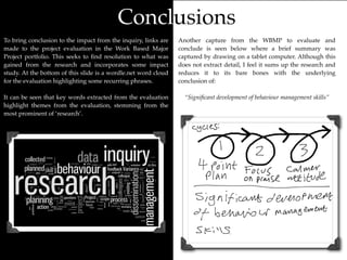 Conclusions
To bring conclusion to the impact from the inquiry, links are   Another capture from the WBMP to evaluate and
made to the project evaluation in the Work Based Major          conclude is seen below where a brief summary was
Project portfolio. This seeks to ﬁnd resolution to what was     captured by drawing on a tablet computer. Although this
gained from the research and incorporates some impact           does not extract detail, I feel it sums up the research and
study. At the bottom of this slide is a wordle.net word cloud   reduces it to its bare bones with the underlying
for the evaluation highlighting some recurring phrases.         conclusion of:

It can be seen that key words extracted from the evaluation       “Signiﬁcant development of behaviour management skills”
highlight themes from the evaluation, stemming from the
most prominent of ‘research’.
 