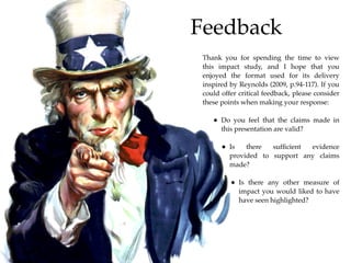 Feedback
 Thank you for spending the time to view
 this impact study, and I hope that you
 enjoyed the format used for its delivery
 inspired by Reynolds (2009, p.94-117). If you
 could offer critical feedback, please consider
 these points when making your response:

    • Do you feel that the claims made in
       this presentation are valid?

       • Is    there  sufﬁcient evidence
          provided to support any claims
          made?

          • Is there any other measure of
              impact you would liked to have
              have seen highlighted?
 