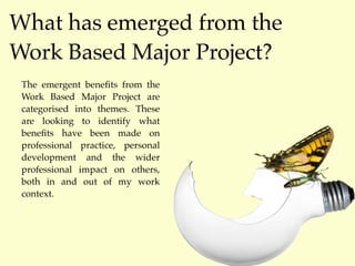 What has emerged from the
Work Based Major Project?
 The emergent beneﬁts from the
 Work Based Major Project are
 categorised into themes. These
 are looking to identify what
 beneﬁts have been made on
 professional practice, personal
 development and the wider
 professional impact on others,
 both in and out of my work
 context.
 