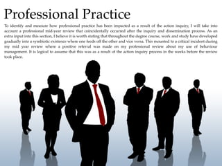 Professional Practice
To identify and measure how professional practice has been impacted as a result of the action inquiry, I will take into
account a professional mid-year review that coincidentally occurred after the inquiry and dissemination process. As an
extra input into this section, I believe it is worth stating that throughout the degree course, work and study have developed
gradually into a symbiotic existence where one feeds off the other and vice versa. This mounted to a critical incident during
my mid year review where a positive referral was made on my professional review about my use of behaviour
management. It is logical to assume that this was as a result of the action inquiry process in the weeks before the review
took place.
 