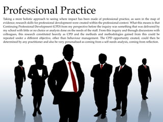 Professional Practice
Taking a more holistic approach to seeing where impact has been made of professional practice, as seen in the map of
evidence; research skills for professional development were created within the professional context. What this means is that
Continuing Professional Development (CPD) from my perspective before the inquiry was something that was delivered by
my school with little or no choice or analysis done on the needs of the staff. From this inquiry and through discussions with
colleagues, this research constituted heavily as CPD and the methods and methodologies gained from this could be
repeated under a different objective, other than behaviour management. The CPD opportunity created, could then be
determined by any practitioner and also be very personalised as coming from a self needs analysis, coming from reﬂection.
 