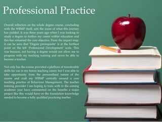 Professional Practice
Overall reﬂection on the whole degree course, concluding
with the WBMP itself, sets the scene of what this journey
has yielded. It was three years ago when I was looking to
study a degree to further my career within education and
this has remained the core objective. From the impact map,
it can be seen that ‘Degree prerequisite’ is at the furthest
point on the left ‘Professional Development’ scale. This
was because, not having a degree would not allow me to
progress with my teaching training and never be able to
become a teacher.

Not only has the course provided a plethora of transferable
skills for use in my future teaching career, but I was able to
take opportunity from the personalised nature of the
course and craft my WBMP centrally around a core
teaching practice of Behaviour Management. The teacher
training provider I am hoping to train with in the coming
academic year have commented on the beneﬁts a major
project like this would have on the foundation knowledge
needed to become a fully qualiﬁed practicing teacher.
 