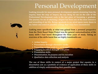 Personal Development
Looking inwards for more personal development aspects stemming from the
inquiry, from the map of impact, the key thing for me on the side of the
Professional Development scale is the last piece of becoming a graduate.
The journey for me of attaining a degree has been one of the most intensive
and rewarding of my life. Being a graduate in my mind opens many doors in
my future and removes possible ceilings that I may have encountered.

Looking more speciﬁcally at what was gained from a personal perspective
from the Work Based Major Project was the general contextualisation of the
many skills I had learnt throughout the three years of study. Taking an
overview of the skills learnt that are highly transferable are:

   •   Action Inquiry
   •   Presentation through alternative media
   •   Presenting written work to a word count
   •   Engaging in critical dialogue with peers
   •   Presentation skills
   •   Dissemination, its purpose and its execution
   •   Qualitative data collection and analysis

The use of these skills in context of a major project that equates to a
dissertation acts as a portfolio of evidence of application of these skills in
addition of simply understanding their possible uses.
 
