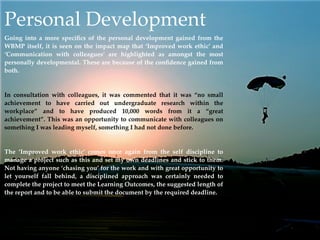 Personal Development
Going into a more speciﬁcs of the personal development gained from the
WBMP itself, it is seen on the impact map that ‘Improved work ethic’ and
‘Communication with colleagues’ are highlighted as amongst the most
personally developmental. These are because of the conﬁdence gained from
both.


In consultation with colleagues, it was commented that it was “no small
achievement to have carried out undergraduate research within the
workplace” and to have produced 10,000 words from it a “great
achievement”. This was an opportunity to communicate with colleagues on
something I was leading myself, something I had not done before.


The ‘Improved work ethic’ comes once again from the self discipline to
manage a project such as this and set my own deadlines and stick to them.
Not having anyone ‘chasing you’ for the work and with great opportunity to
let yourself fall behind, a disciplined approach was certainly needed to
complete the project to meet the Learning Outcomes, the suggested length of
the report and to be able to submit the document by the required deadline.
 