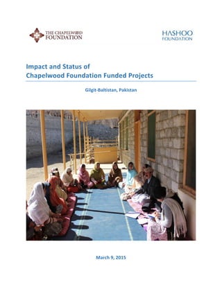  
	
  
	
  
	
  
	
  
Impact	
  Study	
  and	
  Status	
  of	
  	
  
Chapelwood	
  Foundation	
  Funded	
  Projects	
  	
  
Gilgit-­‐Baltistan,	
  Pakistan	
  
March	
  9,	
  2015	
  	
  
 
