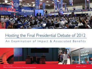 Hosting the Final Presidential Debate of 2012
   An Examination of Impact & Associated Benefits




Lynn University                                          January 31, 2013
Ofﬁce of Institutional Research, Planning & Assessment
 