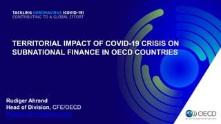 TERRITORIAL IMPACT OF COVID-19 CRISIS ON
SUBNATIONAL FINANCE IN OECD COUNTRIES
Rudiger Ahrend
Head of Division, CFE/OECD
Rudiger.Ahrend@oecd.org
 
