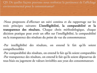 Q9: De quelles façons pouvons nous renforcer la pertinence de l’affichage
environnemental pour le consommateur?



-Nous proposons d’effectuer un suivi continu et du rapportage sur les
trois principes suivants: L’intelligibilité, la comparabilité et la
transparence des résultats. Chaque choix méthodologique, chaque
décision pratique peut avoir un effet sur l’intelligibilité, la comparabilité
ou la transparence des résultats du point de vue du consommateur.

-Par intelligibilité des résultats, on entend le fait qu’ils soient
compréhensibles
-Par comparabilité des résultats, on entend le fait qu’ils soient comparables
-Par transparence des résultats, on entend le fait qu’ils soient dépourvus de
tous biais ou jugement de valeurs invisibles aux yeux des consommateurs
 