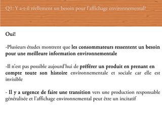 Q1: Y a-t-il réellement un besoin pour l’affichage environnemental?



Oui!

-Plusieurs études montrent que les consommateurs ressentent un besoin
pour une meilleure information environnementale

-Il n’est pas possible aujourd’hui de préférer un produit en prenant en
compte toute son histoire environnementale et sociale car elle est
invisible

- Il y a urgence de faire une transition vers une production responsable
généralisée et l’affichage environnemental peut être un incitatif
 