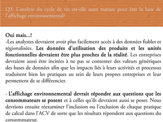 Q3: L’analyse du cycle de vie est-elle assez mature pour être la base de
l’affichage environnemental?


Oui mais...!
-Les analystes devraient avoir plus facilement accès à des données fiables et
régionalisées. Les données d’utilisation des produits et les unités
fonctionnelles devraient être plus proches de la réalité. Les entreprises
devraient aussi être incitées à ne pas se contenter des valeurs génériques
des bases de données afin que les impacts liés à leurs activités et processus
traduisent bien les pratiques au sein de leurs propres entreprises et leur
permettent de se différencier.

- L’affichage environnemental devrait répondre aux questions que les
consommateurs se posent et à celles qu’ils devraient aussi se poser. Nous
devrions ensuite réexaminer l’inclusion ou l’exclusion de chaque pratique
de calcul dans l’ACV de sorte que les résultats répondent aux questions du
consommateur.
 