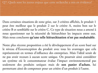 Q7: Quels sont les autres enjeux que cette recherche a mis en évidence?




Dans certaines situations de zone grise, sur 3 critères affichés, le produit 1
peut être meilleur que le produit 2 sur le critère A, moins bon sur le
critère B et semblable sur le critère C. Ce type de situation nous a amené à
nous questionner sur la nécessité de hiérarchiser les impacts entre eux.
Mais nous concluons qu’une telle hiérarchisation n’est pas souhaitable.

Notre plus récente proposition a été le développement d’un score basé sur
le niveau d’Écoconception du produit avec tous les avantages que cela
représenterait en termes d’influence des entreprises. Mais l’idéal serait de
ne pas avoir recours à aucun score unique. On pourrait ainsi considérer
un système où le consommateur évalue l’impact environnemental pas
seulement des produits uniques mais de son panier d’achats, lui
permettant ainsi de compenser pour un critère d’un produit à l’autre.
 