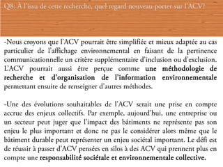 Q8: À l’issu de cette recherche, quel regard nouveau porter sur l’ACV?



-Nous croyons que l’ACV pourrait être simplifiée et mieux adaptée au cas
particulier de l’affichage environnemental en faisant de la pertinence
communicationnelle un critère supplémentaire d’inclusion ou d’exclusion.
L’ACV pourrait aussi être perçue comme une méthodologie de
recherche et d’organisation de l’information environnementale
permettant ensuite de renseigner d’autres méthodes.

-Une des évolutions souhaitables de l’ACV serait une prise en compte
accrue des enjeux collectifs. Par exemple, aujourd’hui, une entreprise ou
un secteur peut juger que l’impact des bâtiments ne représente pas son
enjeu le plus important et donc ne pas le considérer alors même que le
bâtiment durable peut représenter un enjeu sociétal important. Le défi est
de réussir à passer d’ACV pensées en silos à des ACV qui prennent plus en
compte une responsabilité sociétale et environnementale collective.
 