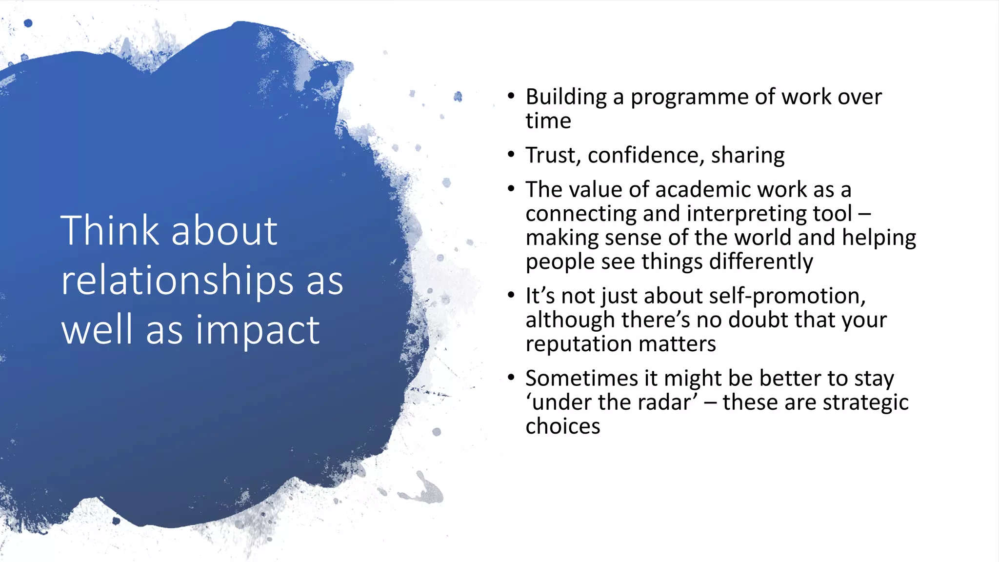 Think about
relationships as
well as impact
• Building a programme of work over
time
• Trust, confidence, sharing
• The value of academic work as a
connecting and interpreting tool –
making sense of the world and helping
people see things differently
• It’s not just about self-promotion,
although there’s no doubt that your
reputation matters
• Sometimes it might be better to stay
‘under the radar’ – these are strategic
choices
 