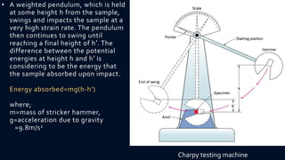 • A weighted pendulum, which is held
at some height h from the sample,
swings and impacts the sample at a
very high strain rate. The pendulum
then continues to swing until
reaching a final height of h′. The
difference between the potential
energies at height h and h′ is
considering to be the energy that
the sample absorbed upon impact.
Energy absorbed=mg(h-h’)
where;
m=mass of stricker hammer,
g=acceleration due to gravity
=9.8m/s2
Charpy testing machine
 