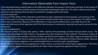 1)The absorbed energy shall be taken as the difference between the energy in the striking member at the instant of
impact with the specimen and the energy remaining after breaking the specimen.This value is determined by the
machine’s scale reading which has been corrected for windage and friction losses.
2)Lateral expansion:
A measure of the ability of the material to resist fracture when subjected to triaxial stresses, such as those at the
root of the notch in a Charpy test piece, is the amount of deformation that occurs at this location.The deformation
in this case is contraction. Because of the difficulties in measuring this deformation, even after fracture, the
expansion that occurs at the opposite end of the fracture plane is customarily measured and used as a proxy for the
contraction.
3)Fracture appearance:
The fracture surface of Charpy test pieces is often rated by the percentage of shear fracture which occurs. The
greater the percentage of shear fracture, the greater the notch toughness of the material. The fracture surface of
most Charpy specimens exhibits a mixture of shear and flat fracture regions. The shear regions are assumed to be
fully ductile, but the flat fracture regions can be ductile, brittle, or a combination of these fracture modes. Because
the rating is extremely subjective, it is recommended that it is not to be used in specifications.
NOTE: The term fibrous-fracture appearance is often used as a synonym for shear fracture appearance. The terms
cleavage fracture appearance and crystallinity are often used to express the opposite of shear fracture.
Information Obtainable from Impact Tests
 
