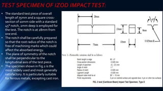 • The standard test piece of overall
length of 75mm and a square cross-
section of 10mm side with a standard
45° notch, 2mm deep is employed for
the test.The notch is at 28mm from
one end.
• The notch shall be carefully prepared
so that the root radius of the notch is
free of machining marks which could
affect the absorbed energy.
• The plane of symmetry of the notch
shall be perpendicular to the
longitudinal axis of the test piece.
• The specimen shown in Fig.2 is the
most widely used and most generally
satisfactory. It is particularly suitable
for ferrous metals, excepting cast iron.
TEST SPECIMEN OF IZOD IMPACT TEST:
 