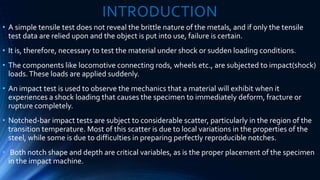 INTRODUCTION
• A simple tensile test does not reveal the brittle nature of the metals, and if only the tensile
test data are relied upon and the object is put into use, failure is certain.
• It is, therefore, necessary to test the material under shock or sudden loading conditions.
• The components like locomotive connecting rods, wheels etc., are subjected to impact(shock)
loads.These loads are applied suddenly.
• An impact test is used to observe the mechanics that a material will exhibit when it
experiences a shock loading that causes the specimen to immediately deform, fracture or
rupture completely.
• Notched-bar impact tests are subject to considerable scatter, particularly in the region of the
transition temperature. Most of this scatter is due to local variations in the properties of the
steel, while some is due to difficulties in preparing perfectly reproducible notches.
• Both notch shape and depth are critical variables, as is the proper placement of the specimen
in the impact machine.
 