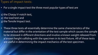 Types of impact tests:
• For a single impact test the three most popular types of test are
1) the CharpyV-notch test,
2) the Izod test and
3) theTensile Impact test.
• These three tests all essentially determine the same characteristics of the
material but differ in the orientation of the test sample which causes the sample
to be stressed in different directions and involve a known weight released from
a known height colliding with the specimen in its test fixture. All of these tests
are useful in determining the impact mechanics of the test specimen.
 
