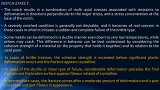NOTCH EFFECT:
• The notch results in a combination of multi axial stresses associated with restraints to
deformation in directions perpendicular to the major stress, and a stress concentration at the
base of the notch.
• A severely notched condition is generally not desirable, and it becomes of real concern in
those cases in which it initiates a sudden and complete failure of the brittle type.
• Some metals can be deformed in a ductile manner even down to very low temperatures, while
others may crack. This difference in behavior can be best understood by considering the
cohesive strength of a material (or the property that holds it together) and its relation to the
yield point.
• In cases of brittle fracture, the cohesive strength is exceeded before significant plastic
deformation occurs and the fracture appears crystalline.
• In cases of the ductile or shear type of failure, considerable deformation precedes the final
fracture and the broken surface appears fibrous instead of crystalline.
• In intermediate cases, the fracture comes after a moderate amount of deformation and is part
crystalline and part fibrous in appearance.
 