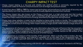 CHARPY IMPACT TEST
• Charpy impact testing is a low-cost and reliable test method which is commonly required by the
construction codes for fracture-critical structures such as bridges and pressure vessels.
• It took from about 1900 to 1960 for impact-test technology and procedures to reach levels of accuracy and
reproducibility such that the procedures could be broadly applied as standard test methods.
• The Charpy impact test, also known as the Charpy V-notch test, is a high strain-rate test that involves
striking a standard notched specimen with a controlled weight pendulum swung from a set height. The
impact test helps measure the amount of energy absorbed by the specimen during fracture.
• Charpy tests show whether a metal can be classified as being either brittle or ductile. This is particularly
useful for ferritic steels that show a ductile to brittle transition with decreasing temperature. A brittle metal
will absorb a small amount of energy when impact tested, a tough ductile metal absorbs a large amount of
energy.
• The appearance of a fracture surface also gives information about the type of fracture that has occurred; a
brittle fracture is bright and crystalline, a ductile fracture is dull and fibrous. The percentage crystallinity is
determined by making a judgement of the amount of crystalline or brittle fracture on the surface of the
broken specimen, and is a measure of the amount of brittle fracture.
• Lateral expansion is a measure of the ductility of the specimen. When a ductile metal is broken, the test-
piece deforms before breaking, and material is squeezed out on the sides of the compression face. The
amount by which the specimen deforms in this way is measured and expressed as millimetres of lateral
expansion.
• The British Standard for Charpy testing is BS EN ISO 148-1:2009 and the American Standard is ASTM E23.
 