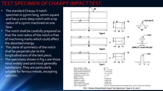 TEST SPECIMEN OF CHARPY IMPACT TEST:
• The standard Charpy-V notch
specimen is 55mm long, 10mm square
and has a 2mm deep notch with a tip
radius of 0.25mm machined on one
face.
• The notch shall be carefully prepared so
that the root radius of the notch is free
of machining marks which could affect
the absorbed energy.
• The plane of symmetry of the notch
shall be perpendicular to the
longitudinal axis of the test piece.
• The specimens shown in Fig.1 are those
most widely used and most generally
satisfactory.They are particularly
suitable for ferrous metals, excepting
cast iron.
 