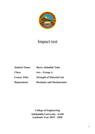 1
Impact test
Student Name: Rawa Abdullah Taha
Class: two – Group A
Course Title: Strength of Material Lab
Department: Mechanic and Mechatronics
College of Engineering
Salahaddin University - Erbil
Academic Year 2019 – 2020
 