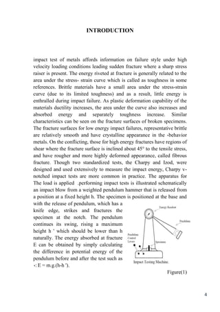 4
INTRODUCTION
impact test of metals affords information on failure style under high
velocity loading conditions leading sudden fracture where a sharp stress
raiser is present. The energy riveted at fracture is generally related to the
area under the stress- strain curve which is called as toughness in some
references. Brittle materials have a small area under the stress-strain
curve (due to its limited toughness) and as a result, little energy is
enthralled during impact failure. As plastic deformation capability of the
materials ductility increases, the area under the curve also increases and
absorbed energy and separately toughness increase. Similar
characteristics can be seen on the fracture surfaces of broken specimens.
The fracture surfaces for low energy impact failures, representative brittle
behavior,are relatively smooth and have crystalline appearance in the
metals. On the conflicting, those for high energy fractures have regions of
shear where the fracture surface is inclined about 45° to the tensile stress,
and have rougher and more highly deformed appearance, called fibrous
fracture. Though two standardized tests, the Charpy and Izod, were
designed and used extensively to measure the impact energy, Charpy v-
notched impact tests are more common in practice. The apparatus for
performing impact tests is illustrated schematically.The load is applied
an impact blow from a weighted pendulum hammer that is released from
a position at a fixed height h. The specimen is positioned at the base and
with the release of pendulum, which has a
knife edge, strikes and fractures the
specimen at the notch. The pendulum
continues its swing, rising a maximum
height h ' which should be lower than h
naturally. The energy absorbed at fracture
E can be obtained by simply calculating
the difference in potential energy of the
pendulum before and after the test such as
: E = m.g.(h-h ').,
Figure(1)
 