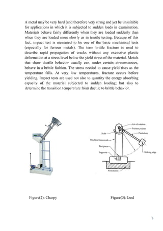 5
A metal may be very hard (and therefore very strıng and yet be unsuitable
for applications in which it is subjected to sudden loads in examination.
Materials behave fairly differently when they are loaded suddenly than
when they are loaded more slowly as in tensile testing. Because of this
fact, impact test is measured to be one of the basic mechanical tests
(especially for ferrous metals). The term brittle fracture is used to
describe rapid propagation of cracks without any excessive plastic
deformation at a stress level below the yield stress of the material. Metals
that show ductile behavior usually can, under certain circumstances,
behave in a brittle fashion. The stress needed to cause yield rises as the
temperature falls. At very low temperatures, fracture occurs before
yielding. Impact tests are used not also to quantity the energy absorbing
capacity of the material subjected to sudden loading; but also to
determine the transition temperature from ductile to brittle behavior.
Figure(2): Charpy Figure(3): Izod
 
