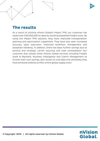 12
© Copyright 2019 | All rights reserved by nVision Global
As a result of utilizing nVision Global’s iMpact TMS, our customer has
saved over €30,000,000 to date by avoiding expedited freight costs. By
using the iMpact TMS solution, they have improved transportation
planning and optimization capabilities. They have also seen increased
accuracy upon execution, improved workflow management and
exception handling. In addition, there has been further savings due to
tactical and strategic carrier sourcing and load consolidation Our
customer also utilizes other nVision Global services including Freight
Audit & Payment, Business Intelligence and Claims Management to
further their cost savings, gain access to vital data and ultimately they
have achieved visibility to their entire global supply chain.
The results
 