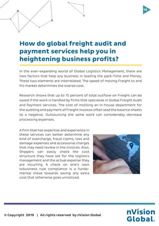 14
© Copyright 2019 | All rights reserved by nVision Global
How do global freight audit and
payment services help you in
heightening business profits?
In the ever-expanding world of Global Logistics Management, there are
two factors that help any business in leading the pack-Time and Money.
These two elements are interrelated. The speed of moving Freight to and
fro market determines the overall cost.
Research shows that up to 15 percent of total outflow on Freight can be
saved if the work is handled by firms that specialize in Global Freight Audit
and Payment services. The cost of instilling an in-house department for
the auditing and payment of Freight invoices often lead the balance sheets
to a negative. Outsourcing the same work can considerably decrease
processing expenses.
A firm that has expertise and experience in
these services can better determine any
kind of overcharge, fraud claims, loss and
damage expenses and accessorial charges
that may need review in the invoices. Also,
Shippers can easily check the cost
structure they have set for the logistics
management and the actual expense they
are incurring. A check on one’s own
tvbusiness rule compliance is a funda-
mental move towards saving any extra
cost that otherwise goes unnoticed.
 