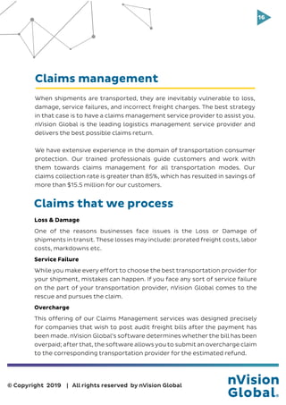 16
© Copyright 2019 | All rights reserved by nVision Global
Claims management
When shipments are transported, they are inevitably vulnerable to loss,
damage, service failures, and incorrect freight charges. The best strategy
in that case is to have a claims management service provider to assist you.
nVision Global is the leading logistics management service provider and
delivers the best possible claims return.
We have extensive experience in the domain of transportation consumer
protection. Our trained professionals guide customers and work with
them towards claims management for all transportation modes. Our
claims collection rate is greater than 85%, which has resulted in savings of
more than $15.5 million for our customers.
Loss & Damage
One of the reasons businesses face issues is the Loss or Damage of
shipments in transit. These losses may include: prorated freight costs, labor
costs, markdowns etc.
Service Failure
While you make every effort to choose the best transportation provider for
your shipment, mistakes can happen. If you face any sort of service failure
on the part of your transportation provider, nVision Global comes to the
rescue and pursues the claim.
Overcharge
This offering of our Claims Management services was designed precisely
for companies that wish to post audit freight bills after the payment has
been made. nVision Global’s software determines whether the bill has been
overpaid; after that, the software allows you to submit an overcharge claim
to the corresponding transportation provider for the estimated refund.
Claims that we process
 