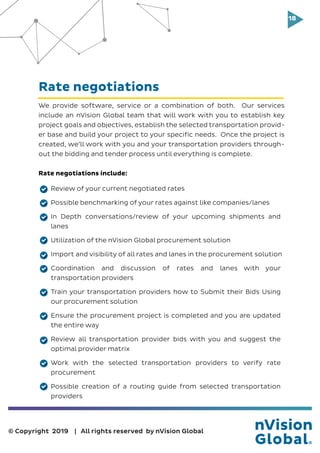 18
© Copyright 2019 | All rights reserved by nVision Global
We provide software, service or a combination of both. Our services
include an nVision Global team that will work with you to establish key
project goals and objectives, establish the selected transportation provid-
er base and build your project to your specific needs. Once the project is
created, we’ll work with you and your transportation providers through-
out the bidding and tender process until everything is complete.
Rate negotiations include:
Review of your current negotiated rates
Possible benchmarking of your rates against like companies/lanes
In Depth conversations/review of your upcoming shipments and
lanes
Utilization of the nVision Global procurement solution
Import and visibility of all rates and lanes in the procurement solution
Coordination and discussion of rates and lanes with your
transportation providers
Train your transportation providers how to Submit their Bids Using
our procurement solution
Ensure the procurement project is completed and you are updated
the entire way
Review all transportation provider bids with you and suggest the
optimal provider matrix
Work with the selected transportation providers to verify rate
procurement
Possible creation of a routing guide from selected transportation
providers
Rate negotiations
 