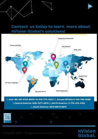 © Copyright 2019 | All rights reserved by nVision Global
20
Lo
Atlanta, GA (USA)
Maastricht, Netharlands
Cluj, Romania
Noida, India
West Bengal,India
Ningbo,China
San Jose, Costa Rica
San paulo, Brazil
Contact us today to learn more about
nVision Global’s solutions!
sales@nvisionglobal.com www.nvisionglobal.com
Atlanta,GA (USA) San Jose, Costa Rica Maastricht, Netherlands Cluj, Romania
Sao Paulo, Brazil Kolkata, India Delhi, India Ningbo, China
Asia +86-181-6723-8979/+6-016-770-4327 | Europe (EMEA)+3-143-799-9088
Central America +506-2271-5613 | North America +1-770-474-4122
South America +5515 98112 8314
 