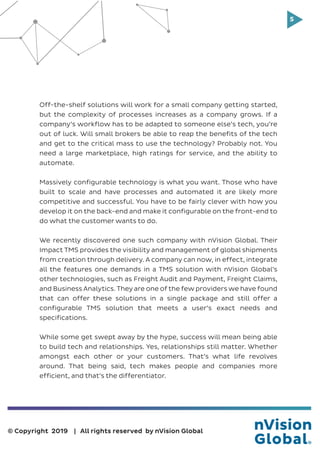 5
© Copyright 2019 | All rights reserved by nVision Global
Off-the-shelf solutions will work for a small company getting started,
but the complexity of processes increases as a company grows. If a
company’s workflow has to be adapted to someone else’s tech, you’re
out of luck. Will small brokers be able to reap the benefits of the tech
and get to the critical mass to use the technology? Probably not. You
need a large marketplace, high ratings for service, and the ability to
automate.
Massively configurable technology is what you want. Those who have
built to scale and have processes and automated it are likely more
competitive and successful. You have to be fairly clever with how you
develop it on the back-end and make it configurable on the front-end to
do what the customer wants to do.
We recently discovered one such company with nVision Global. Their
Impact TMS provides the visibility and management of global shipments
from creation through delivery. A company can now, in effect, integrate
all the features one demands in a TMS solution with nVision Global’s
other technologies, such as Freight Audit and Payment, Freight Claims,
and Business Analytics. They are one of the few providers we have found
that can offer these solutions in a single package and still offer a
configurable TMS solution that meets a user’s exact needs and
specifications.
While some get swept away by the hype, success will mean being able
to build tech and relationships. Yes, relationships still matter. Whether
amongst each other or your customers. That’s what life revolves
around. That being said, tech makes people and companies more
efficient, and that’s the differentiator.
 