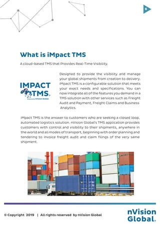 6
© Copyright 2019 | All rights reserved by nVision Global
What is iMpact TMS
iMpact TMS is the answer to customers who are seeking a closed loop,
automated logistics solution. nVision Global’s TMS application provides
customers with control and visibility to their shipments, anywhere in
the world and all modes of transport, beginning with order planning and
tendering to invoice freight audit and claim filings of the very same
shipment.
Powered by
IMPACT
TMS
A cloud-based TMS that Provides Real-Time Visibility.
Designed to provide the visibility and manage
your global shipments from creation to delivery.
iMpact TMS is a configurable solution that meets
your exact needs and specifications. You can
now integrate all of the features you demand in a
TMS solution with other services such as Freight
Audit and Payment, Freight Claims and Business
Analytics.
 