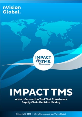 IMPACT TMS
© Copyright 2019 | All rights reserved by nVision Global
Powered by
IMPACT
TMS
A Next Generation Tool That Transforms
Supply Chain Decision Making
 