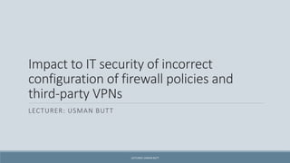 Impact to IT security of incorrect
configuration of firewall policies and
third-party VPNs
LECTURER: USMAN BUTT
LECTURER: USMAN BUTT
 