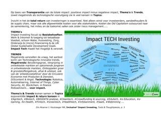 Op basis van Transparantie van de totale impact: positieve impact minus negatieve impact, Thema's & Trends,
zowel megatrends als technologische vooruitgang zie ik veel kansen in Topics:
Inzicht in het de total return van investeringen is essentieel. Niet alleen winst voor investeerders, aandeelhouders &
de supply chain, maar ook alle afgewentelde kosten voor alle stakeholders. Kosten die Old Capitalism outsourced naar
de samenleving, het milieu en de toekomst vallen ook onder risico management.....
THEMA's
Impact investing focust op Basisbehoeften:
Werk & Inkomen & toegang tot betaalbaar
Voedsel, schoon Water, Huisvesting, Zorg,
Onderwijs & (micro) financiering & de UN
Global Sustainable Development Goals.
Impact Tech maakt het mogelijk & versnelt.
TRENDS
Megatrends versnellen de vraag, het aanbod
komt van Technologische innovatie trends.
Megatrends: Bevolkingsgroei, Vergrijzing in
ontwikkelde markten en opkomende jongeren
in ontwikkelende markten, Ontkoppelen groei
& grondstoffengebruik, afval & uitstoot, ook
van de 'arbeidsvoetafdruk' door de Circulaire
Economie met Producten & Diensten,
DIScontent & Angst. Technologie: Robotica,
Automatisering, Internet of Things, Cyber
Security, AI, Blockchain, in finance
Roboadvisors... voor impact.
Thema's & Trends komen samen in Topics
exponentiële impact & return kansen in
#Agritech, #Biotech, #BIGDATA analyse, #Cleantech, #Crowdfunding & sourcing, #Edutech, #e-Education, #e-
Gaming, #e-Health, #Fintech, #Greentech, #Healthtech, #Infotainment, #SaaS, #Webmining ...
Drs Alcanne J. Houtzaager MA, Inclusive² Impact Investing, Tools & Thoughtpieces, p. 3
 
