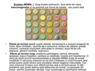 Ecstasy (MDMA, ). Drog sintetic psihoactiv, face parte din clasa
halucinogenelor şi se prezintă sub formă de tablete, sau pudră albă
• Efecte pe termen scurt: pupile dilatate, temperatură a corpului exagerat de
mare, lipsa inhibiţiilor, uşurinţa de a comunica, bufeuri de caldură, greaţă,
insomnii, contracţii musculare (dificultate în urinare); după 48 de ore:
depresie, gânduri morbide, coşmaruri.
• Efecte pe termen lung: probleme psihologice, panică, tahicardie,
epilepsie, leziuni hepatice, cardiace şi cerebrale, moarte prin hipertermie. O
serie de studii privind neurotoxicitatea şi efectele MDMA arată că există
modificări în structura creierului la cei care îl folosesc în mod frecvent, deşi
există puţine studii clinice care dovedesc efecte negative măsurabile. Cei
care consuma Ecstasy sunt sfătuiţi să bea apă şi să facă pauze. O altă
problemă care poate apărea este eliberarea de emoţii, cu episoade din
trecut, amintiri dureroase refulate, crize emoţionale şi sentimente nefireşti.
 