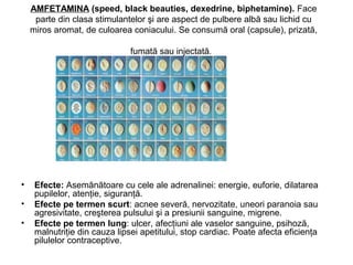 AMFETAMINA (speed, black beauties, dexedrine, biphetamine). Face
parte din clasa stimulantelor şi are aspect de pulbere albă sau lichid cu
miros aromat, de culoarea coniacului. Se consumă oral (capsule), prizată,
fumată sau injectată.
• Efecte: Asemănătoare cu cele ale adrenalinei: energie, euforie, dilatarea
pupilelor, atenţie, siguranţă.
• Efecte pe termen scurt: acnee severă, nervozitate, uneori paranoia sau
agresivitate, creşterea pulsului şi a presiunii sanguine, migrene.
• Efecte pe termen lung: ulcer, afecţiuni ale vaselor sanguine, psihoză,
malnutriţie din cauza lipsei apetitului, stop cardiac. Poate afecta eficienţa
pilulelor contraceptive.
 