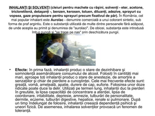 INHALANŢI ŞI SOLVENŢI (cleiuri pentru machete cu răşini, solvenţi - eter, acetone,
tricloretilenă, detaşanţi -, benzen, kerosen, toluen, diluanţi, adezive, sprayuri cu
vopsea, gaze propulsoare pentru sprayuri precum fixativul de păr). În România, cel
mai popular inhalant este Aurolac - denumire comercială a unui colorant sintetic, sub
forma de praf argintiu. Este o substanţă utilizată de multe dintre persoanele fără adăpost,
de unde aceştia au primit şi denumirea de "aurolaci". De obicei, substanţa este introdusă
într-o pungă şi "se trage pe nas" prin deschizătura pungii.
• Efecte: în prima fază, inhalanţii produc o stare de dezinhibare şi
somnolenţă asemănătoare consumului de alcool. Folosiţi în cantităţi mai
mari, aproape toţi inhalanţii produc o stare de anestezie, de amorţire a
senzaţiilor şi chiar de pierdere a cunoştinţei. Cele mai frecvente efecte sunt:
greaţă, vomă, ameţeală, apatie, durere de cap, euforie. Folosirea unor doze
ridicate poate duce la delir. Utilizaţi pe termen lung, inhalanţii duc la pierderi
în greutate, la lipsa capacităţii de concentrare a atenţiei, lipsa de
coordonare, iritabilitate, depresie, amnezie, tulburări de personalitate,
dermite, eczeme, tulburări digestive, hepatice, renale si pulmonare. După
un timp îndelungat de folosire, inhalanţii creează dependenţă psihică şi
uneori fizică. De asemenea, inhalarea solvenţilor provoacă un fenomen de
toleranţă.
 